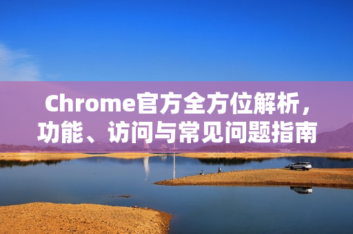 Chrome官方全方位解析，功能、访问与常见问题指南