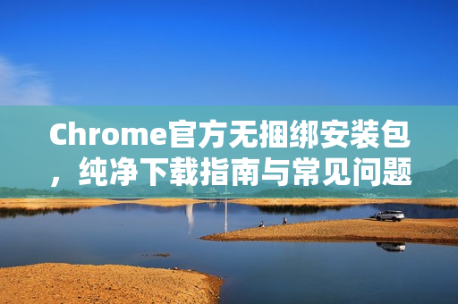 Chrome官方无捆绑安装包，纯净下载指南与常见问题解答-第1张图片-谷歌浏览器官网下载|Google Chrome2026最新官方版