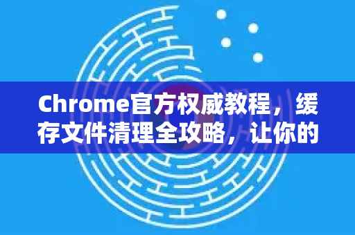 Chrome官方权威教程，缓存文件清理全攻略，让你的浏览器重获新生-第1张图片-谷歌浏览器官网下载|Google Chrome2026最新官方版