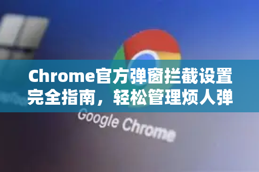 Chrome官方弹窗拦截设置完全指南，轻松管理烦人弹窗-第1张图片-谷歌浏览器官网下载|Google Chrome2026最新官方版