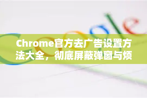 Chrome官方去广告设置方法大全，彻底屏蔽弹窗与烦人广告-第1张图片-谷歌浏览器官网下载|Google Chrome2026最新官方版