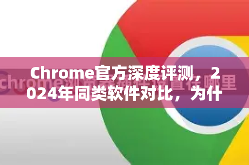 Chrome官方深度评测，2024年同类软件对比，为什么它依然是浏览器之王？-第1张图片-谷歌浏览器官网下载|Google Chrome2026最新官方版