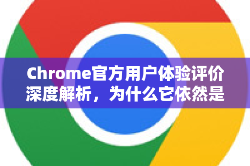 Chrome官方用户体验评价深度解析，为什么它依然是浏览器之王？-第1张图片-谷歌浏览器官网下载|Google Chrome2026最新官方版