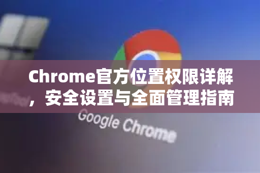 Chrome官方位置权限详解，安全设置与全面管理指南-第1张图片-谷歌浏览器官网下载|Google Chrome2026最新官方版