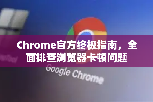 Chrome官方终极指南，全面排查浏览器卡顿问题-第1张图片-谷歌浏览器官网下载|Google Chrome2026最新官方版