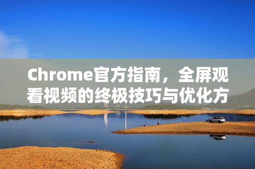 Chrome官方指南，全屏观看视频的终极技巧与优化方法-第1张图片-谷歌浏览器官网下载|Google Chrome2026最新官方版