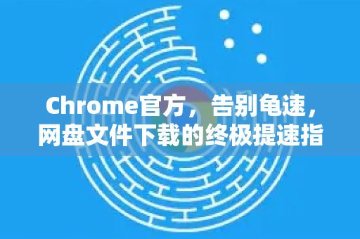 Chrome官方，告别龟速，网盘文件下载的终极提速指南-第1张图片-谷歌浏览器官网下载|Google Chrome2026最新官方版