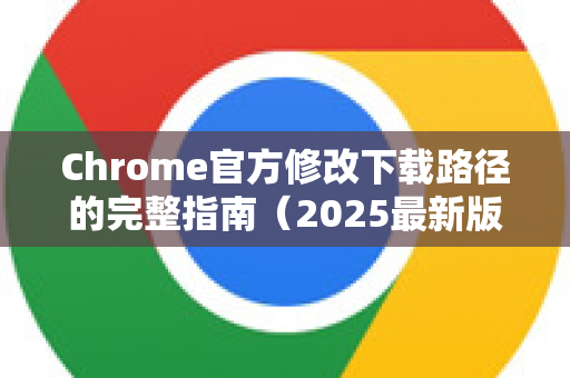 Chrome官方修改下载路径的完整指南（2025最新版）-第1张图片-谷歌浏览器官网下载|Google Chrome2026最新官方版