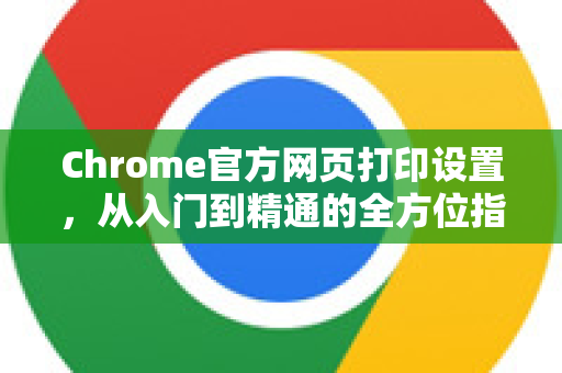 Chrome官方网页打印设置，从入门到精通的全方位指南-第1张图片-谷歌浏览器官网下载|Google Chrome2026最新官方版