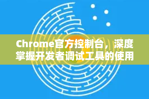 Chrome官方控制台，深度掌握开发者调试工具的使用方法-第1张图片-谷歌浏览器官网下载|Google Chrome2026最新官方版