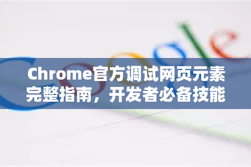 Chrome官方调试网页元素完整指南，开发者必备技能-第1张图片-谷歌浏览器官网下载|Google Chrome2026最新官方版