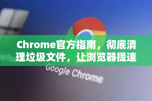 Chrome官方指南，彻底清理垃圾文件，让浏览器提速300%-第1张图片-谷歌浏览器官网下载|Google Chrome2026最新官方版
