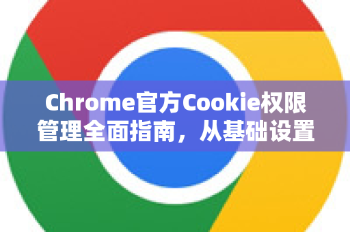Chrome官方Cookie权限管理全面指南，从基础设置到隐私沙盒实战-第1张图片-谷歌浏览器官网下载|Google Chrome2026最新官方版
