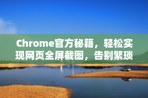 Chrome官方秘籍，轻松实现网页全屏截图，告别繁琐操作-第1张图片-谷歌浏览器官网下载|Google Chrome2026最新官方版