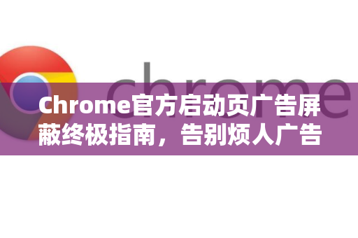Chrome官方启动页广告屏蔽终极指南，告别烦人广告，恢复纯净浏览体验-第1张图片-谷歌浏览器官网下载|Google Chrome2026最新官方版