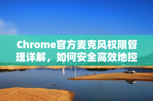 Chrome官方麦克风权限管理详解，如何安全高效地控制网页语音权限？-第1张图片-谷歌浏览器官网下载|Google Chrome2026最新官方版
