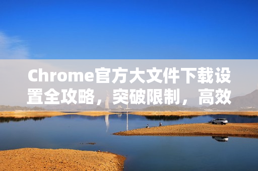 Chrome官方大文件下载设置全攻略，突破限制，高效下载-第1张图片-谷歌浏览器官网下载|Google Chrome2026最新官方版