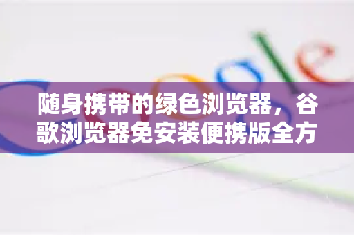 随身携带的绿色浏览器，谷歌浏览器免安装便携版全方位指南