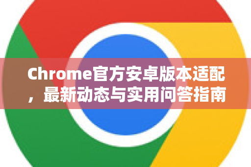 Chrome官方安卓版本适配，最新动态与实用问答指南-第1张图片-谷歌浏览器官网下载|Google Chrome2026最新官方版