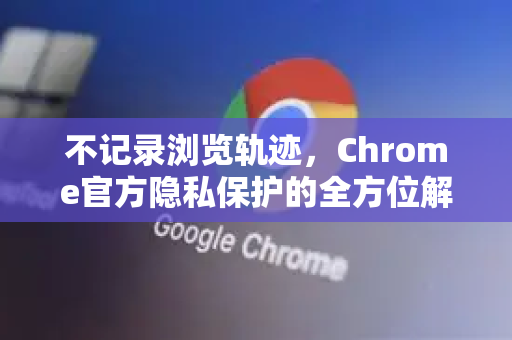 不记录浏览轨迹，Chrome官方隐私保护的全方位解析-第1张图片-谷歌浏览器官网下载|Google Chrome2026最新官方版