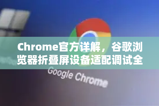 Chrome官方详解，谷歌浏览器折叠屏设备适配调试全攻略
