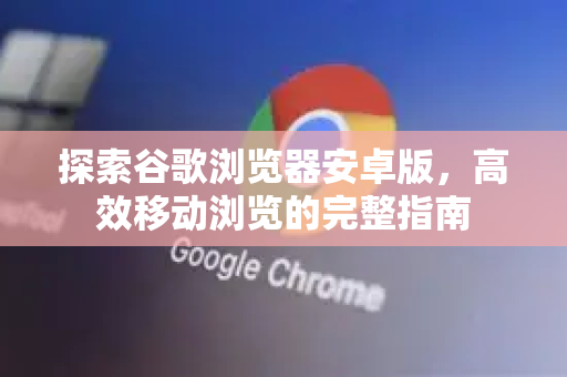 探索谷歌浏览器安卓版，高效移动浏览的完整指南