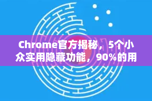 Chrome官方揭秘，5个小众实用隐藏功能，90%的用户不知道