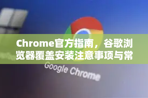 Chrome官方指南，谷歌浏览器覆盖安装注意事项与常见问题解答