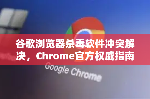 谷歌浏览器杀毒软件冲突解决，Chrome官方权威指南