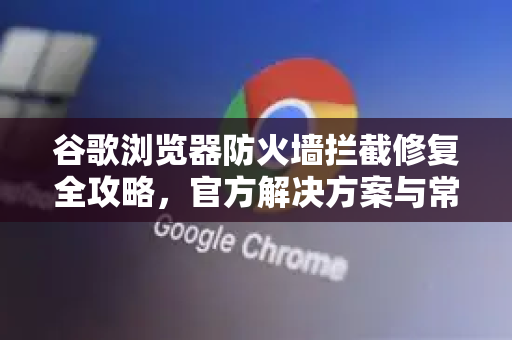谷歌浏览器防火墙拦截修复全攻略，官方解决方案与常见问题-第1张图片-谷歌浏览器官网下载|Google Chrome2026最新官方版