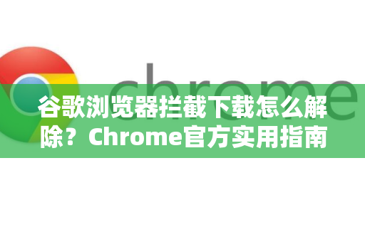 谷歌浏览器拦截下载怎么解除？Chrome官方实用指南与常见问题全解析