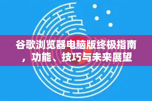 谷歌浏览器电脑版终极指南，功能、技巧与未来展望