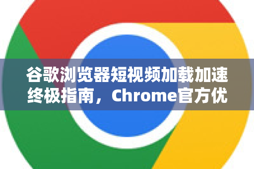 谷歌浏览器短视频加载加速终极指南，Chrome官方优化策略与实战问答