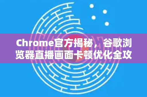 Chrome官方揭秘，谷歌浏览器直播画面卡顿优化全攻略