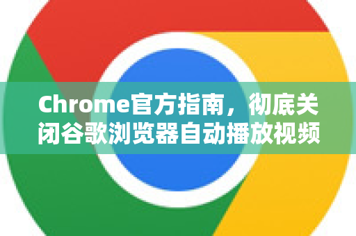 Chrome官方指南，彻底关闭谷歌浏览器自动播放视频的终极方法