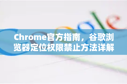 Chrome官方指南，谷歌浏览器定位权限禁止方法详解（2025最新版）