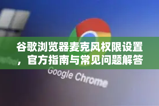 谷歌浏览器麦克风权限设置，官方指南与常见问题解答