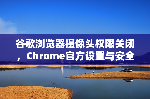 谷歌浏览器摄像头权限关闭，Chrome官方设置与安全指南