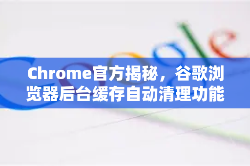 Chrome官方揭秘，谷歌浏览器后台缓存自动清理功能详解与优化指南