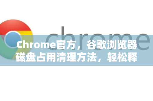 Chrome官方，谷歌浏览器磁盘占用清理方法，轻松释放C盘空间