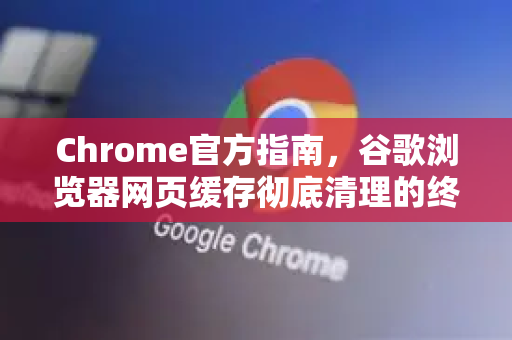 Chrome官方指南，谷歌浏览器网页缓存彻底清理的终极方法