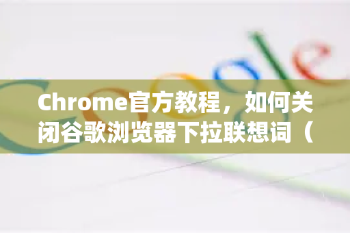 Chrome官方教程，如何关闭谷歌浏览器下拉联想词（附详细步骤与Q&A）