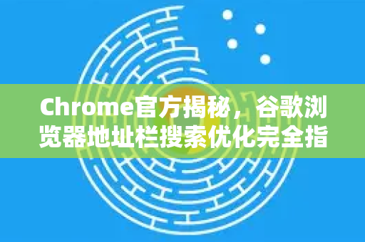 Chrome官方揭秘，谷歌浏览器地址栏搜索优化完全指南