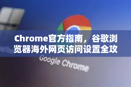 Chrome官方指南，谷歌浏览器海外网页访问设置全攻略