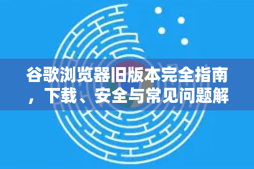 谷歌浏览器旧版本完全指南，下载、安全与常见问题解析