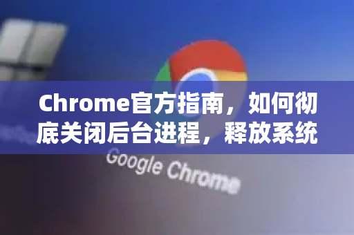 Chrome官方指南，如何彻底关闭后台进程，释放系统资源？-第1张图片-谷歌浏览器官网下载|Google Chrome2026最新官方版