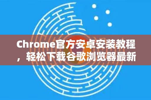Chrome官方安卓安装教程，轻松下载谷歌浏览器最新版