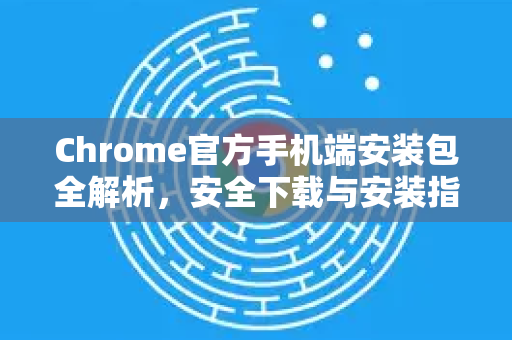 Chrome官方手机端安装包全解析，安全下载与安装指南