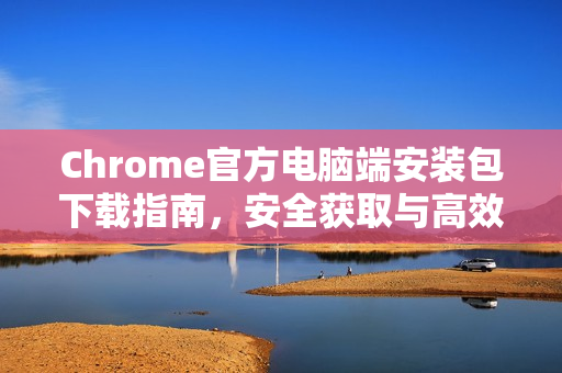 Chrome官方电脑端安装包下载指南，安全获取与高效部署全解析
