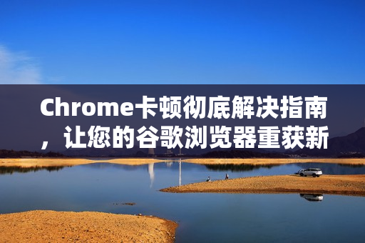 Chrome卡顿彻底解决指南，让您的谷歌浏览器重获新生
